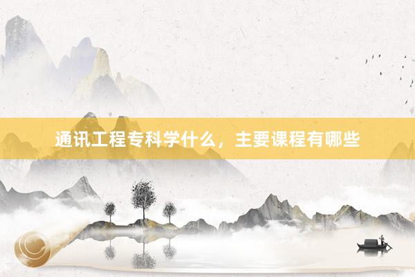 通讯工程专科学什么，主要课程有哪些