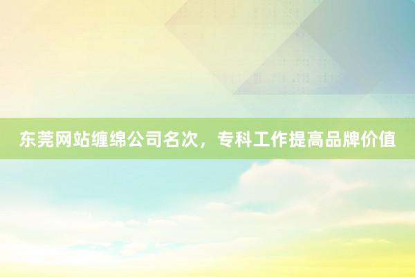 东莞网站缠绵公司名次，专科工作提高品牌价值